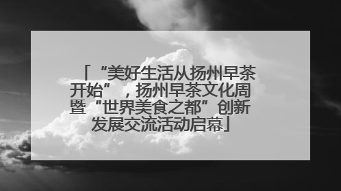 “美好生活从扬州早茶开始”，扬州早茶文化周暨“世界美食之都”创新发展交流活动启幕
