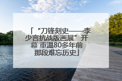 “刀锋刻史——李少言抗战版画展”开幕 重温80多年前那段难忘历史