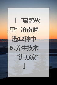 “扁鹊故里”济南遴选12种中医养生技术“进万家”