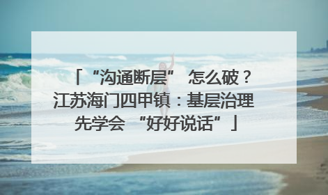 “沟通断层” 怎么破？江苏海门四甲镇：基层治理 先学会 “好好说话”