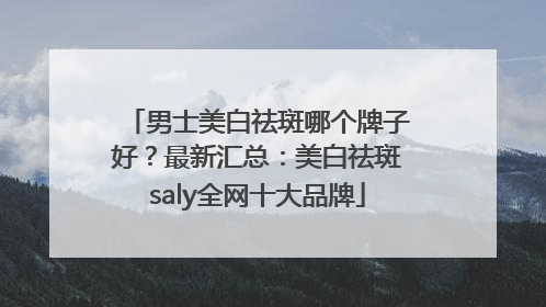 男士美白祛斑哪个牌子好？最新汇总：美白祛斑saly全网十大品牌