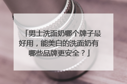 男士洗面奶哪个牌子最好用，能美白的洗面奶有哪些品牌更安全？