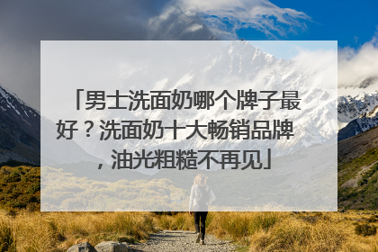男士洗面奶哪个牌子最好？洗面奶十大畅销品牌，油光粗糙不再见