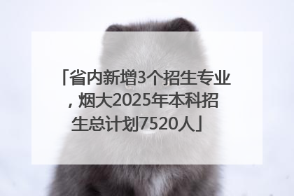 省内新增3个招生专业，烟大2025年本科招生总计划7520人