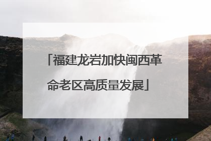 福建龙岩加快闽西革命老区高质量发展