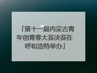 第十一届内蒙古青年创青春大赛决赛在呼和浩特举办