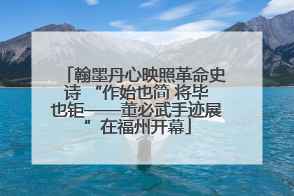 翰墨丹心映照革命史诗 “作始也简 将毕也钜——董必武手迹展”在福州开幕