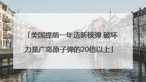 美国提前一年造新核弹 破坏力是广岛原子弹的20倍以上