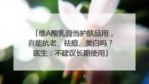 维A酸乳膏当护肤品用，真能抗老、祛痘、美白吗？医生：不建议长期使用
