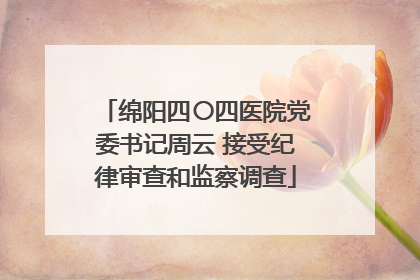 绵阳四〇四医院党委书记周云 接受纪律审查和监察调查