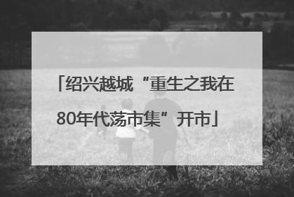 绍兴越城“重生之我在80年代荡市集”开市