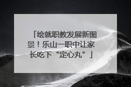 绘就职教发展新图景！乐山一职中让家长吃下“定心丸”
