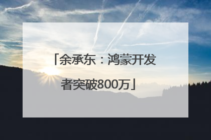 余承东：鸿蒙开发者突破800万