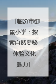 临汾市御景小学：探索自然奥秘 体验文化魅力