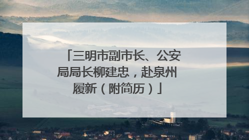 三明市副市长、公安局局长柳建忠，赴泉州履新（附简历）