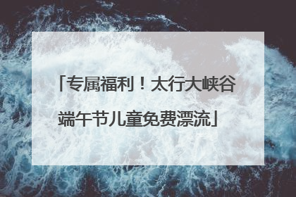 专属福利！太行大峡谷端午节儿童免费漂流