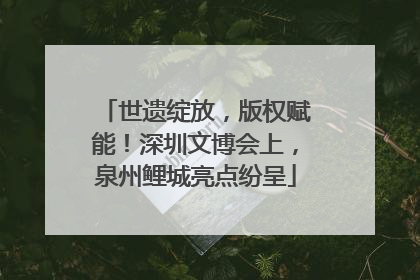 世遗绽放，版权赋能！深圳文博会上，泉州鲤城亮点纷呈