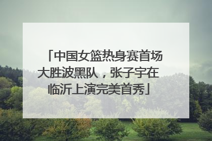 中国女篮热身赛首场大胜波黑队，张子宇在临沂上演完美首秀