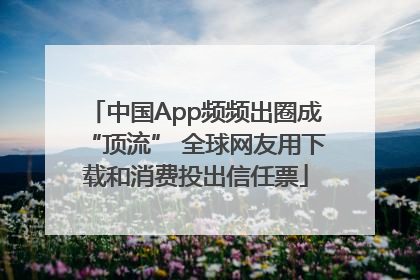 中国App频频出圈成“顶流” 全球网友用下载和消费投出信任票