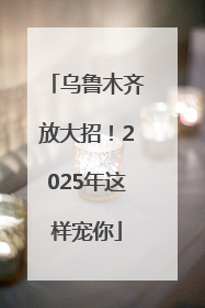 乌鲁木齐放大招！2025年这样宠你