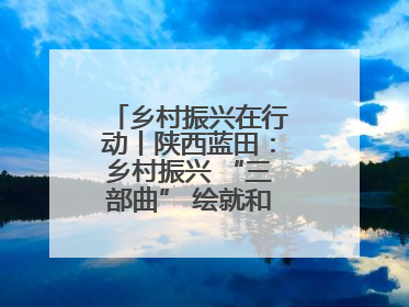 乡村振兴在行动丨陕西蓝田：乡村振兴 “三部曲” 绘就和美乡村新画卷
