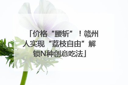 价格“腰斩”！赣州人实现“荔枝自由”解锁N种创意吃法