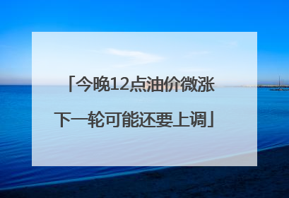 今晚12点油价微涨 下一轮可能还要上调