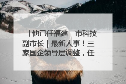 他已任福建一市科技副市长｜最新人事！三家国企领导层调整，任免多位政法系统干部