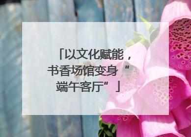 以文化赋能，书香场馆变身“端午客厅”