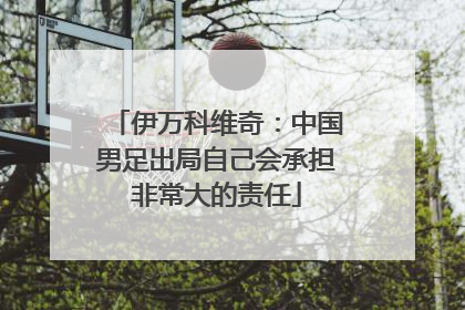 伊万科维奇：中国男足出局自己会承担非常大的责任