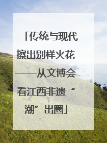 传统与现代擦出别样火花——从文博会看江西非遗“潮”出圈