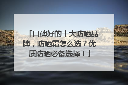 口碑好的十大防晒品牌，防晒霜怎么选？优质防晒必备选择！