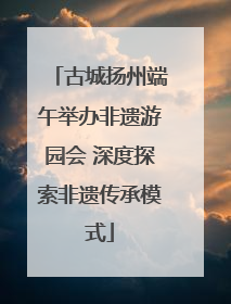古城扬州端午举办非遗游园会 深度探索非遗传承模式