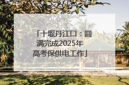 十堰丹江口：圆满完成2025年高考保供电工作