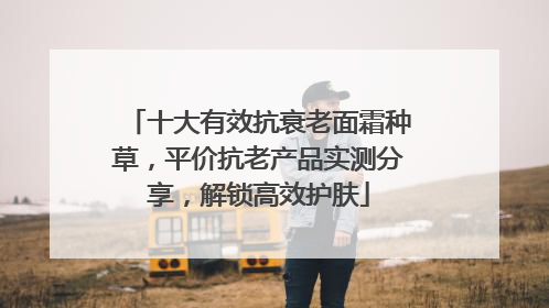 十大有效抗衰老面霜种草，平价抗老产品实测分享，解锁高效护肤