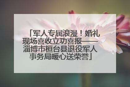 军人专属浪漫！婚礼现场喜收立功喜报——淄博市桓台县退役军人事务局暖心送荣誉