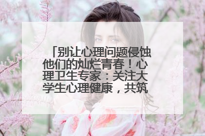 别让心理问题侵蚀他们的灿烂青春！心理卫生专家：关注大学生心理健康，共筑青春心灵防线