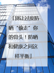 别让过度防晒“偷走”你的骨头！防晒和健康之间这样平衡