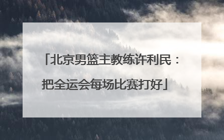 北京男篮主教练许利民：把全运会每场比赛打好