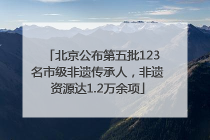 北京公布第五批123名市级非遗传承人，非遗资源达1.2万余项