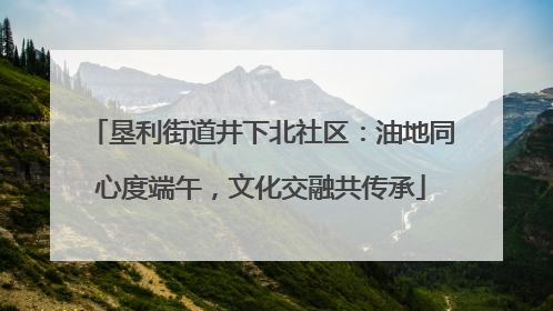 垦利街道井下北社区：油地同心度端午，文化交融共传承