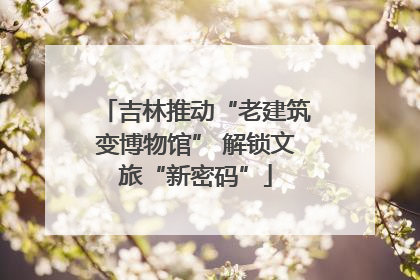 吉林推动“老建筑变博物馆” 解锁文旅“新密码”
