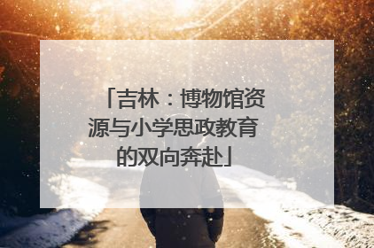 吉林：博物馆资源与小学思政教育的双向奔赴