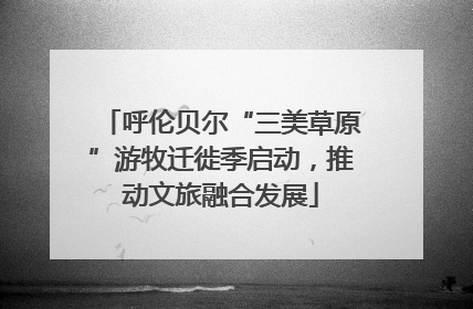 呼伦贝尔“三美草原”游牧迁徙季启动，推动文旅融合发展