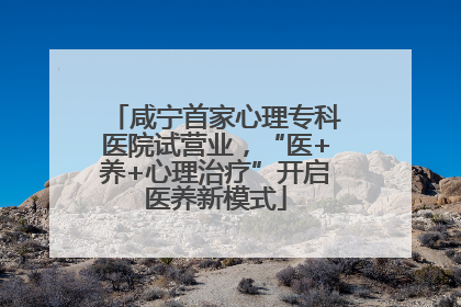咸宁首家心理专科医院试营业，“医+养+心理治疗”开启医养新模式