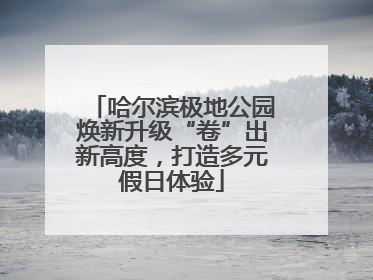 哈尔滨极地公园焕新升级“卷”出新高度，打造多元假日体验