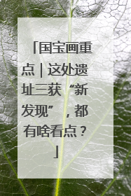 国宝画重点｜这处遗址三获“新发现”，都有啥看点？