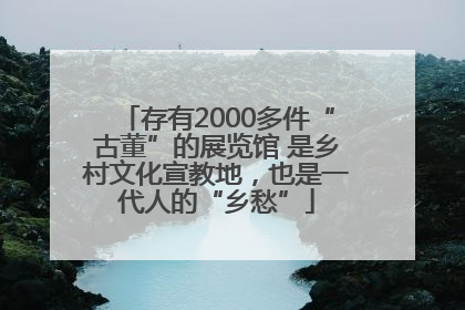 存有2000多件“古董”的展览馆 是乡村文化宣教地，也是一代人的“乡愁”