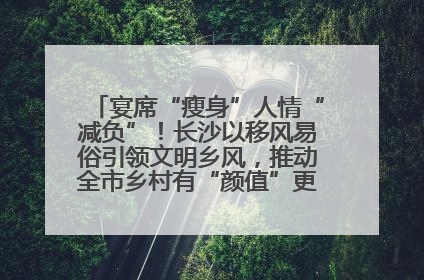 宴席“瘦身”人情“减负”！长沙以移风易俗引领文明乡风，推动全市乡村有“颜值”更显“气质”