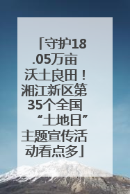 守护18.05万亩沃土良田！湘江新区第35个全国“土地日”主题宣传活动看点多